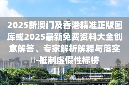 2025新澳門及香港精準正版圖庫或2025最新免費資料大全創(chuàng)意解答、專家解析解釋與落實?-抵制虛假性標榜